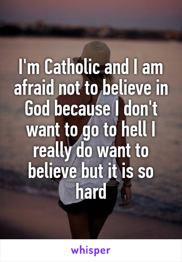 I'm Catholic and I am afraid not to believe in God because I don't want to go to hell I really do want to believe but it is so hard