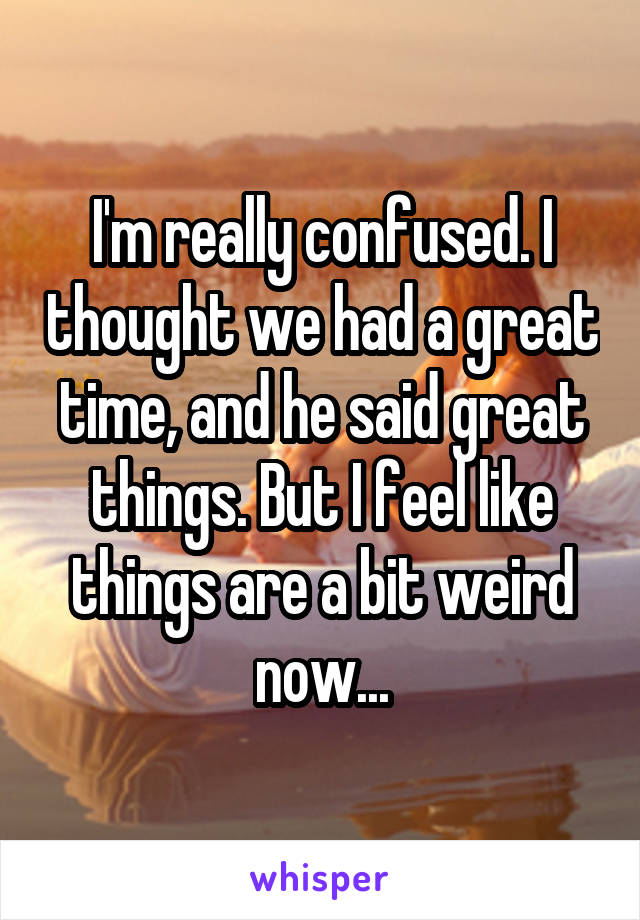 I'm really confused. I thought we had a great time, and he said great things. But I feel like things are a bit weird now...