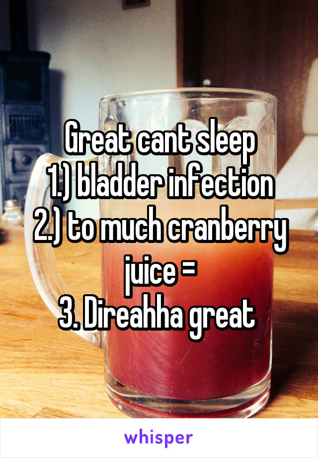 Great cant sleep
1.) bladder infection
2.) to much cranberry juice =
3. Direahha great 