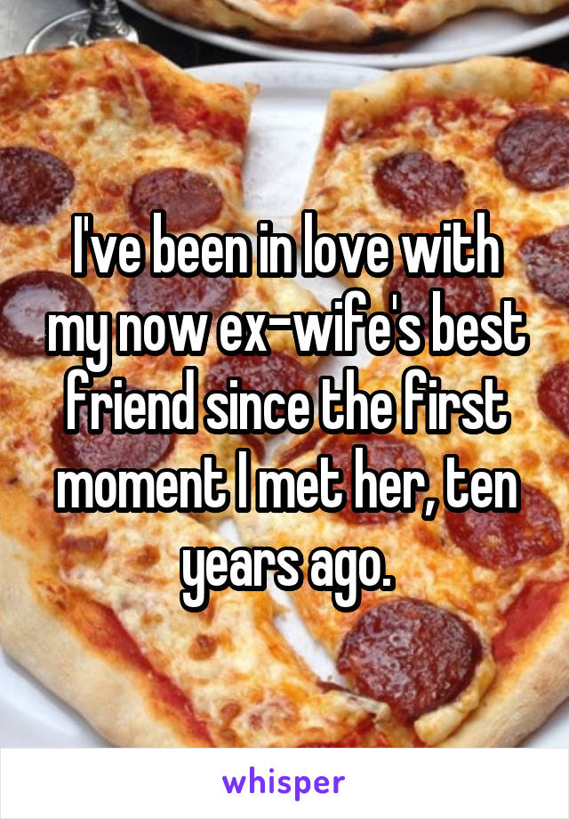 I've been in love with my now ex-wife's best friend since the first moment I met her, ten years ago.