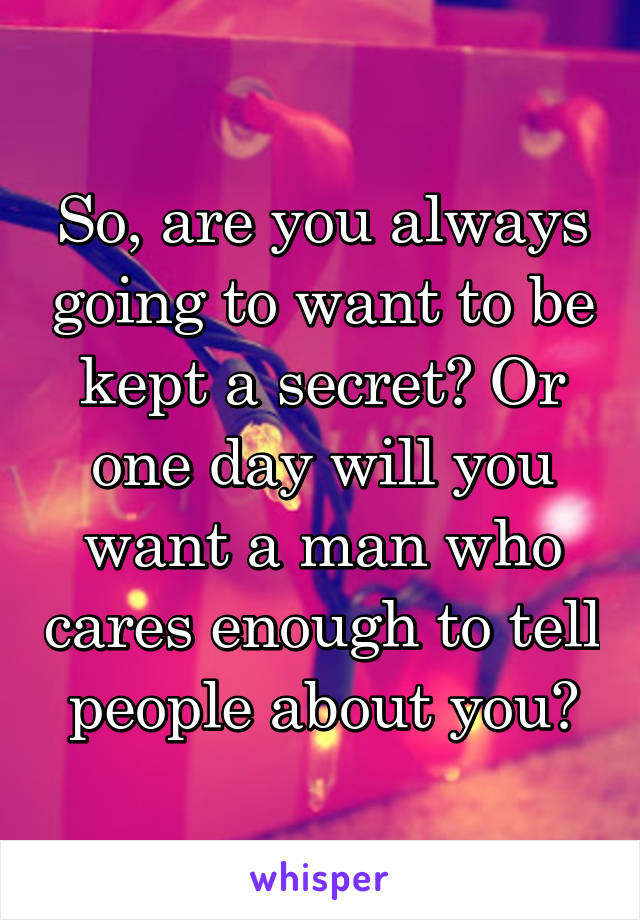 So, are you always going to want to be kept a secret? Or one day will you want a man who cares enough to tell people about you?