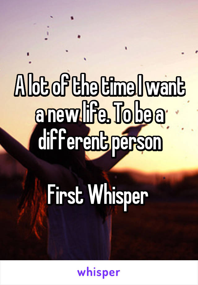 A lot of the time I want a new life. To be a different person

First Whisper 