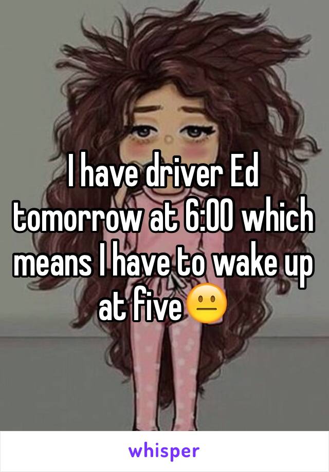 I have driver Ed tomorrow at 6:00 which means I have to wake up at five😐