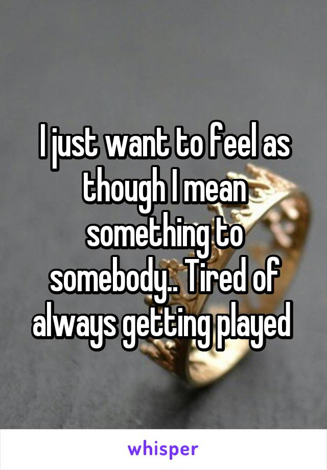 I just want to feel as though I mean something to somebody.. Tired of always getting played 