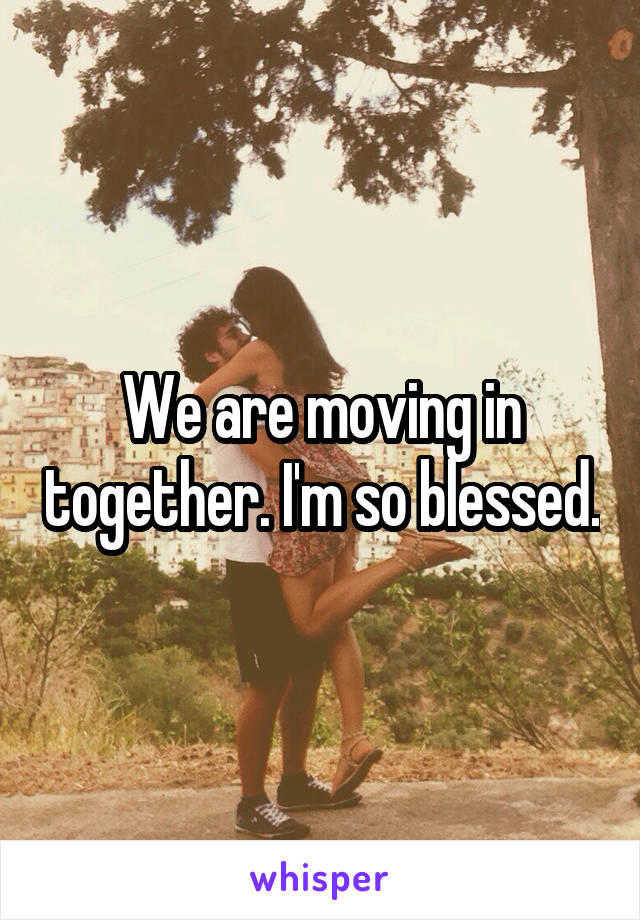 We are moving in together. I'm so blessed.