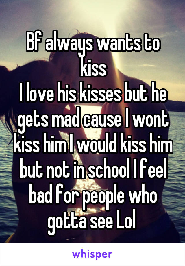 Bf always wants to kiss
I love his kisses but he gets mad cause I wont kiss him I would kiss him but not in school I feel bad for people who gotta see Lol 