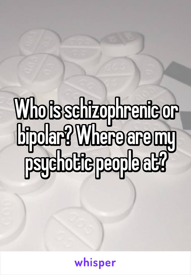 Who is schizophrenic or bipolar? Where are my psychotic people at?