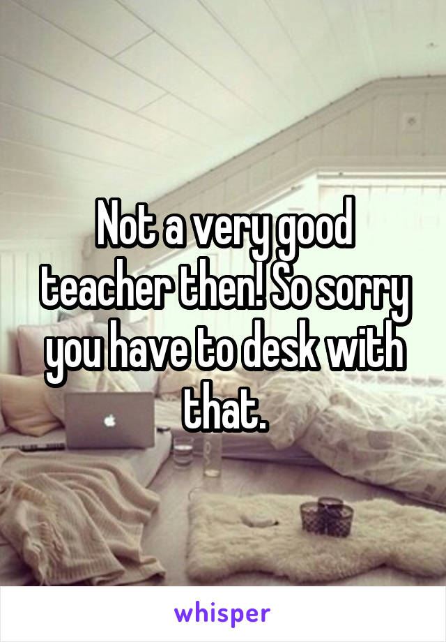 Not a very good teacher then! So sorry you have to desk with that.