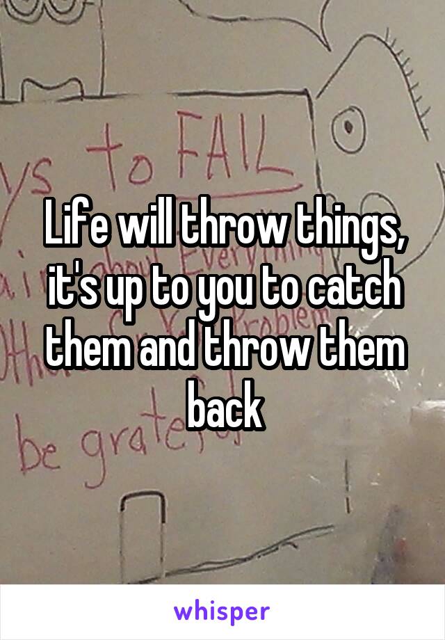 Life will throw things, it's up to you to catch them and throw them back