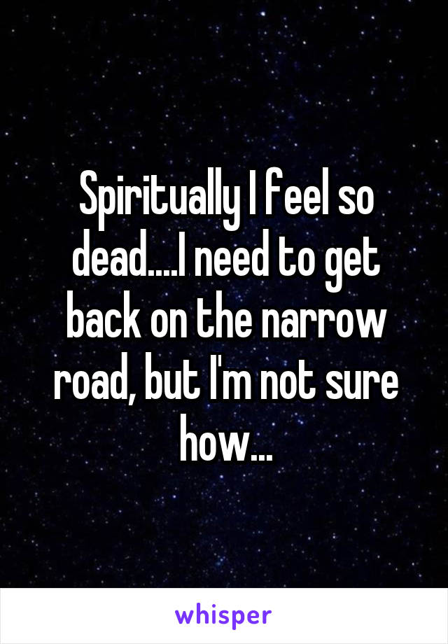 Spiritually I feel so dead....I need to get back on the narrow road, but I'm not sure how...