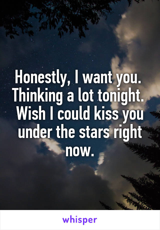 Honestly, I want you.  Thinking a lot tonight.  Wish I could kiss you under the stars right now.