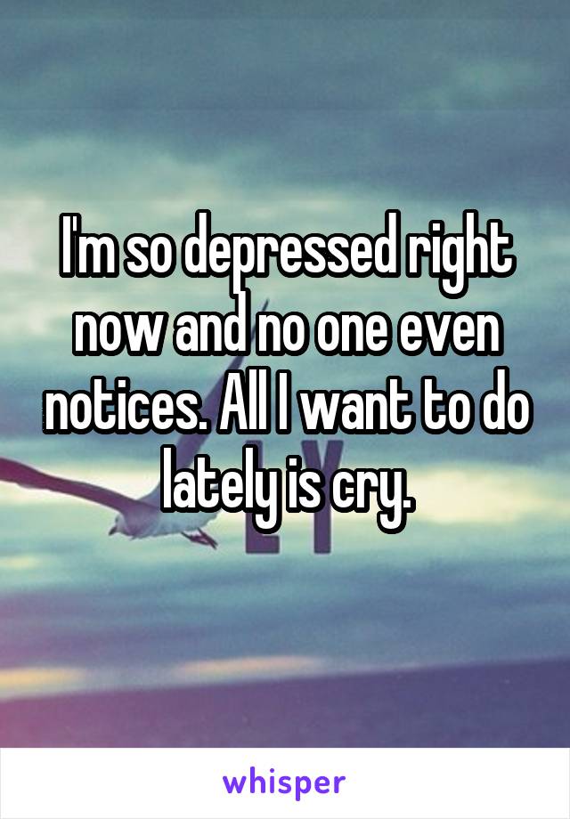 I'm so depressed right now and no one even notices. All I want to do lately is cry.
