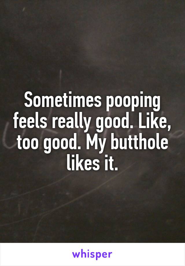 Sometimes pooping feels really good. Like, too good. My butthole likes it.