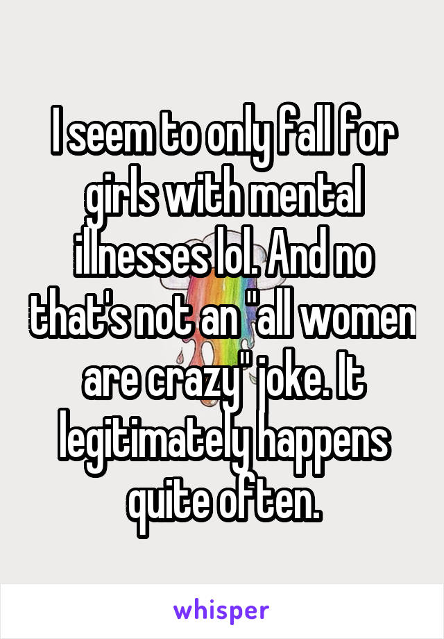I seem to only fall for girls with mental illnesses lol. And no that's not an "all women are crazy" joke. It legitimately happens quite often.