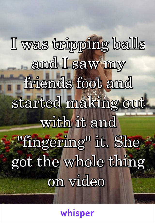 I was tripping balls and I saw my friends foot and started making out with it and "fingering" it. She got the whole thing on video 