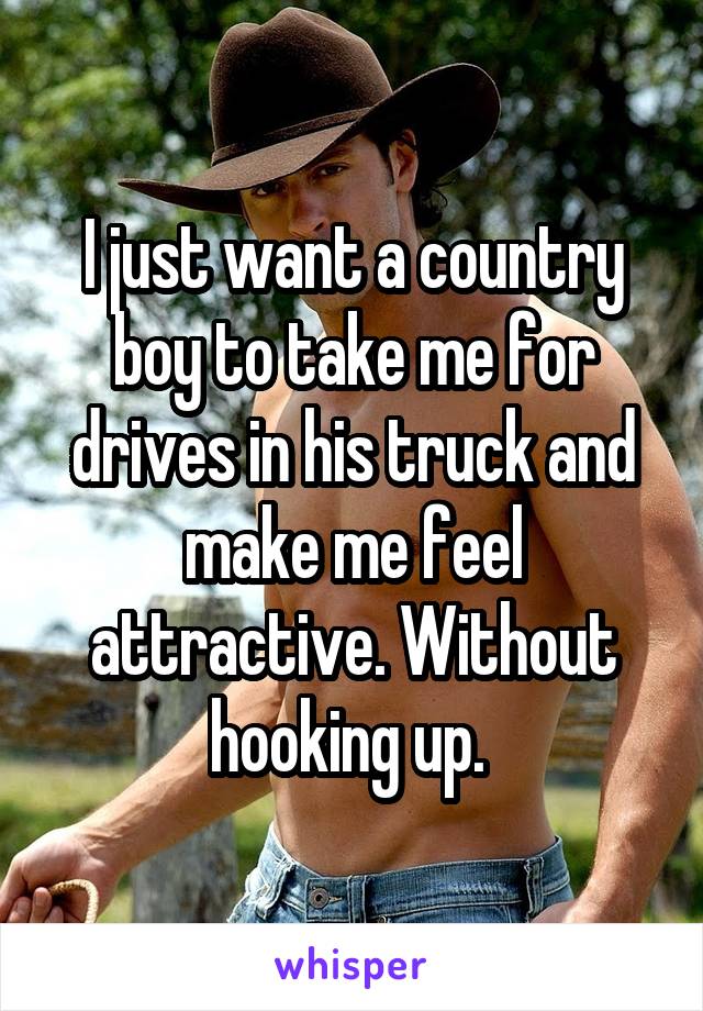 I just want a country boy to take me for drives in his truck and make me feel attractive. Without hooking up. 