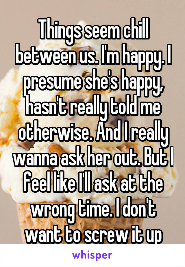 Things seem chill between us. I'm happy. I presume she's happy, hasn't really told me otherwise. And I really wanna ask her out. But I feel like I'll ask at the wrong time. I don't want to screw it up