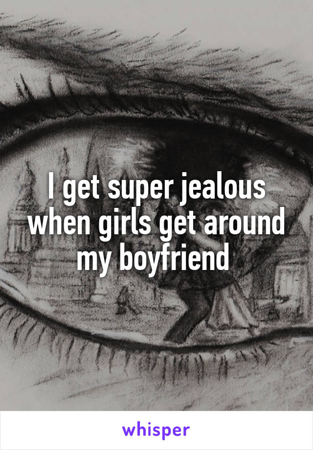 I get super jealous when girls get around my boyfriend 