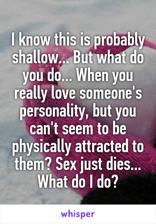 I know this is probably shallow... But what do you do... When you really love someone's personality, but you can't seem to be physically attracted to them? Sex just dies... What do I do?