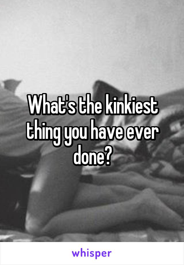 What's the kinkiest thing you have ever done?