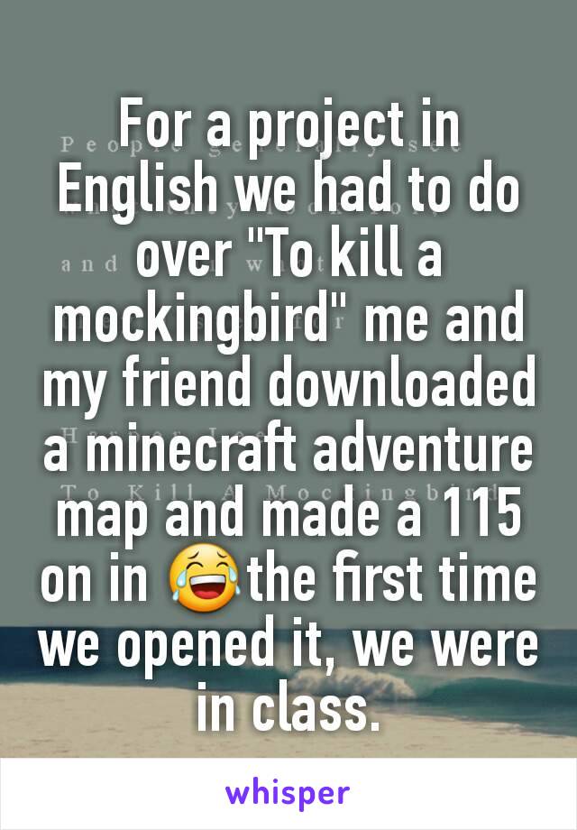 For a project in English we had to do over "To kill a mockingbird" me and my friend downloaded a minecraft adventure map and made a 115 on in 😂the first time we opened it, we were in class.