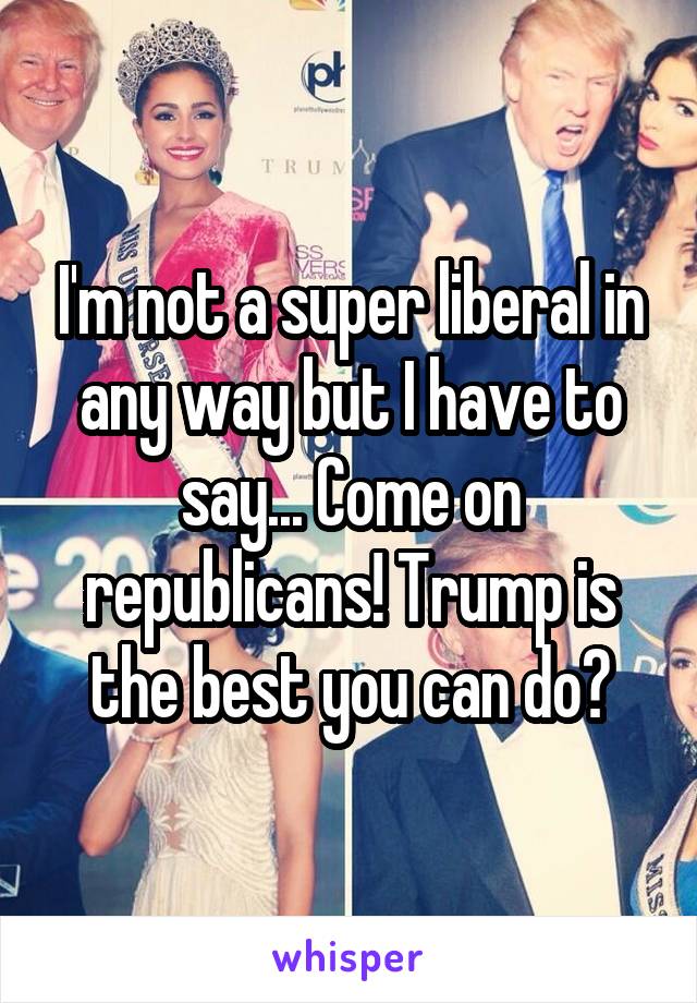 I'm not a super liberal in any way but I have to say... Come on republicans! Trump is the best you can do?