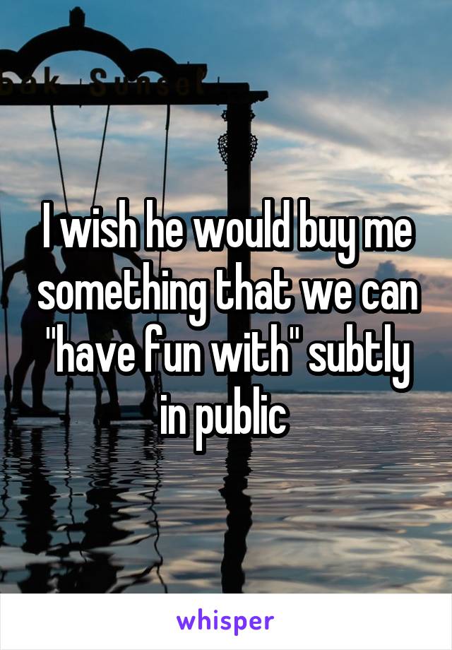 I wish he would buy me something that we can "have fun with" subtly in public 