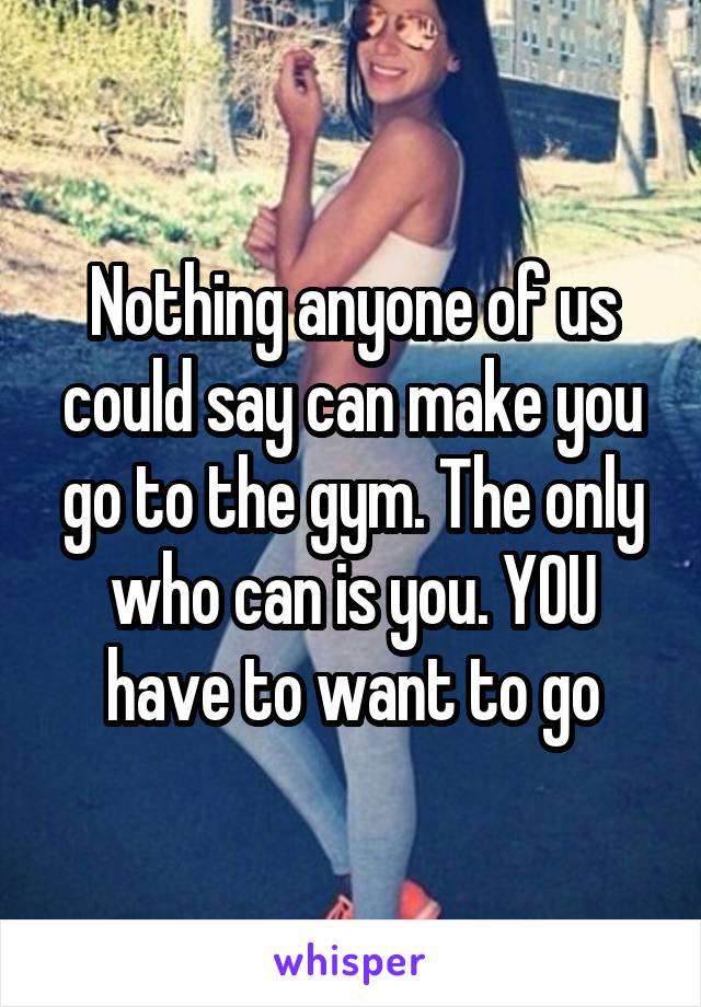 Nothing anyone of us could say can make you go to the gym. The only who can is you. YOU have to want to go