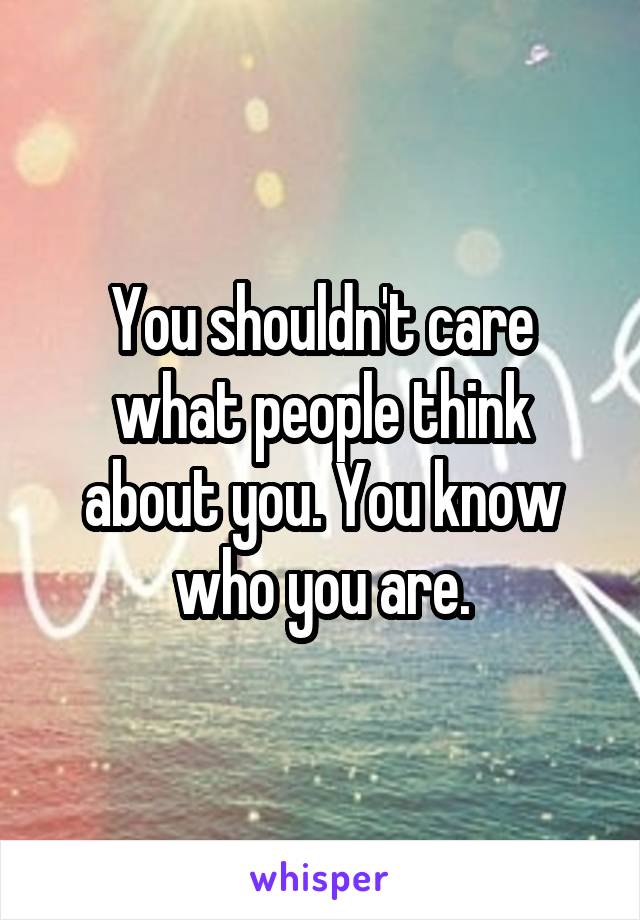 You shouldn't care what people think about you. You know who you are.