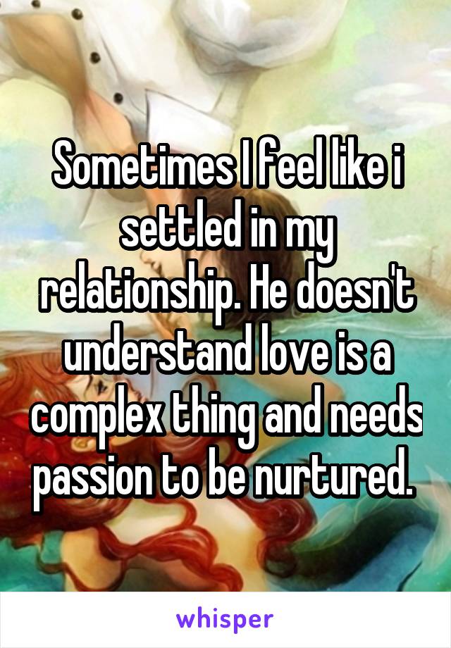 Sometimes I feel like i settled in my relationship. He doesn't understand love is a complex thing and needs passion to be nurtured. 