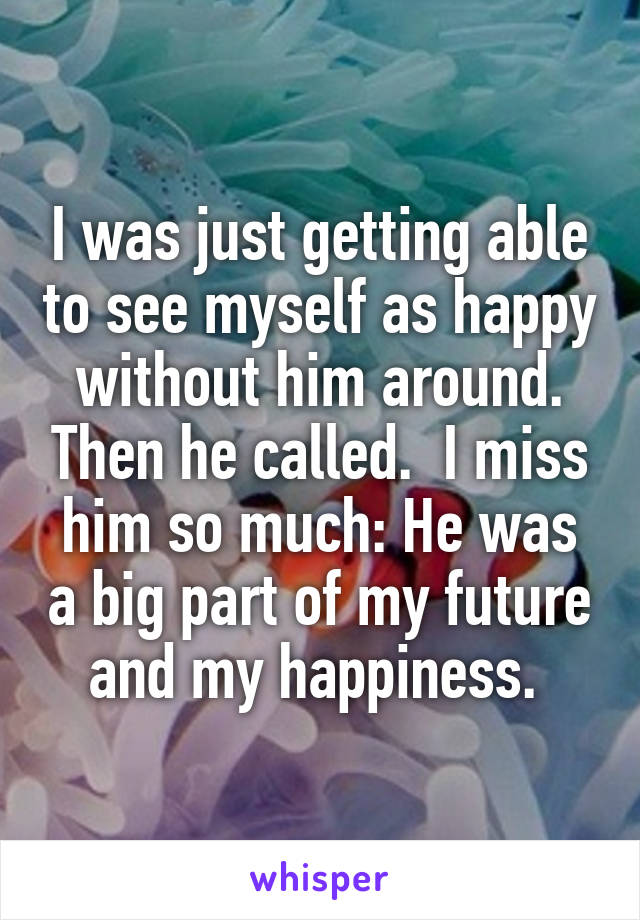 I was just getting able to see myself as happy without him around. Then he called.  I miss him so much: He was a big part of my future and my happiness. 