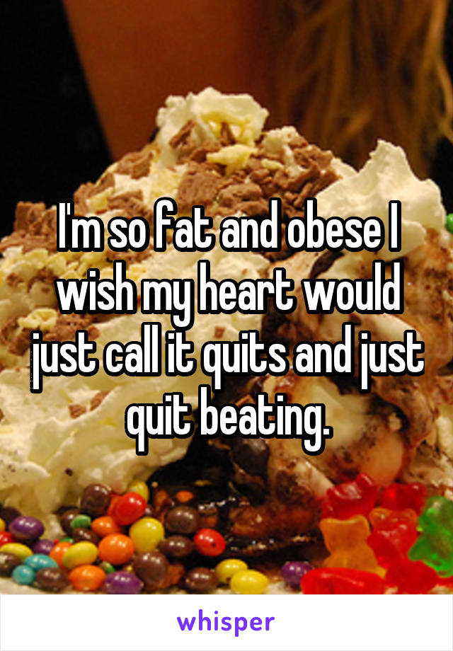 I'm so fat and obese I wish my heart would just call it quits and just quit beating.