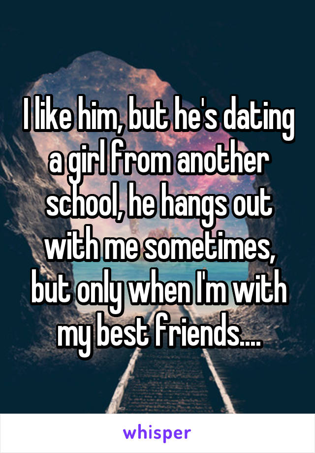 I like him, but he's dating a girl from another school, he hangs out with me sometimes, but only when I'm with my best friends....