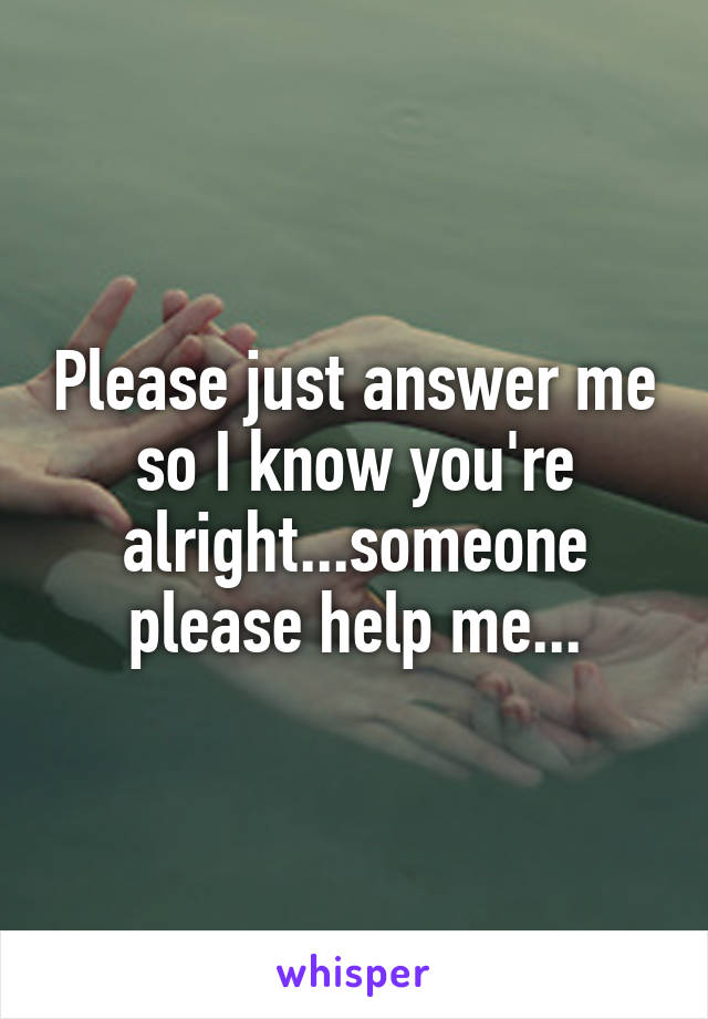 Please just answer me so I know you're alright...someone please help me...