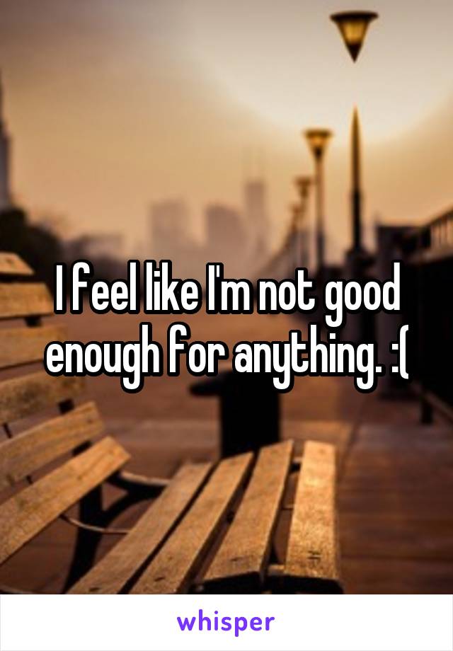 I feel like I'm not good enough for anything. :(