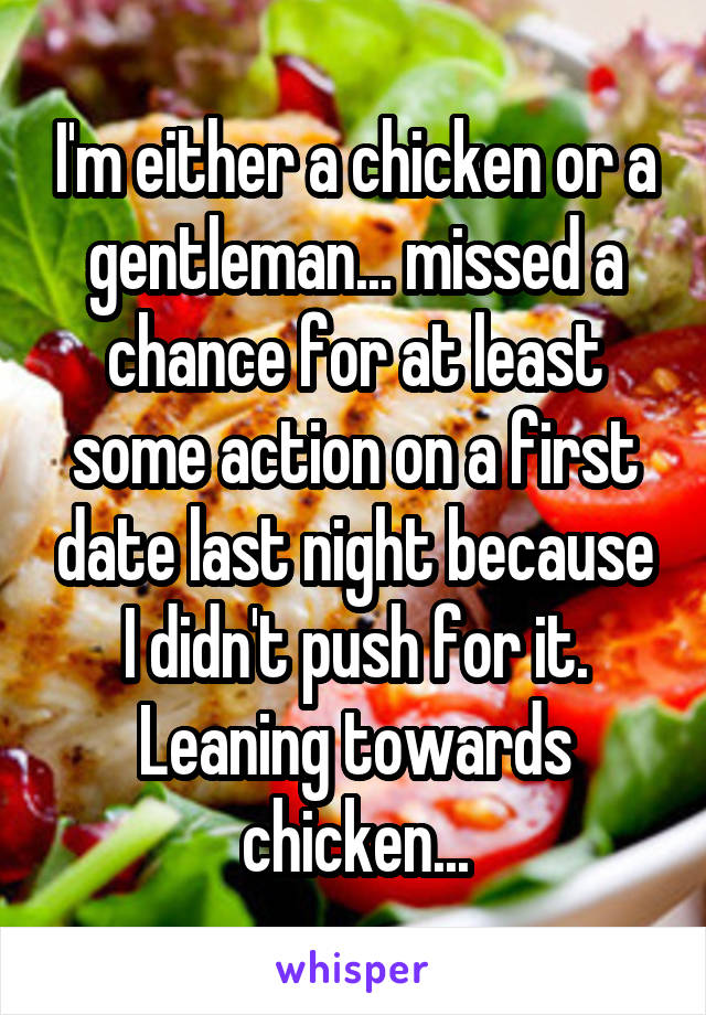 I'm either a chicken or a gentleman... missed a chance for at least some action on a first date last night because I didn't push for it. Leaning towards chicken...