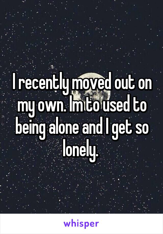 I recently moved out on my own. Im to used to being alone and I get so lonely. 