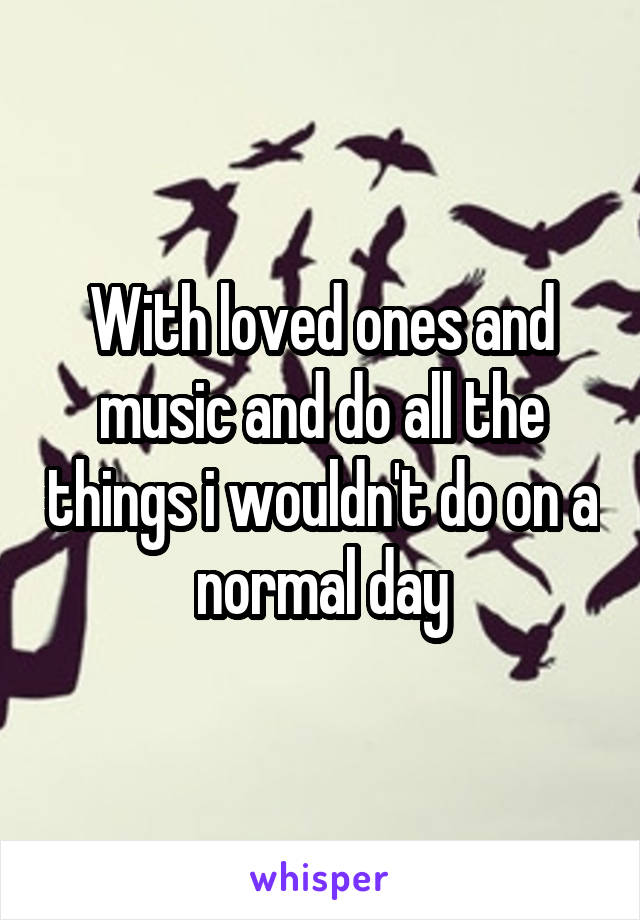 With loved ones and music and do all the things i wouldn't do on a normal day