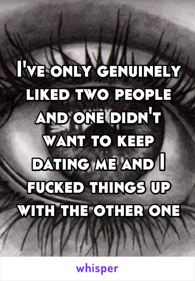 I've only genuinely liked two people and one didn't want to keep dating me and I fucked things up with the other one