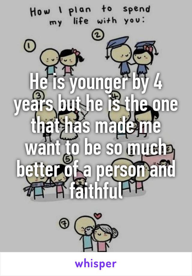 He is younger by 4 years but he is the one that has made me want to be so much better of a person and faithful