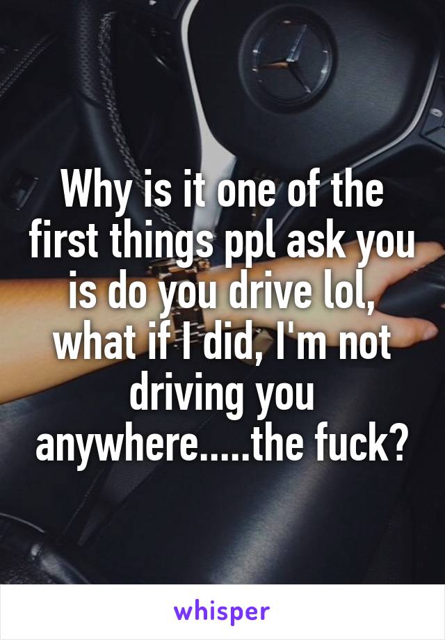 Why is it one of the first things ppl ask you is do you drive lol, what if I did, I'm not driving you anywhere.....the fuck?