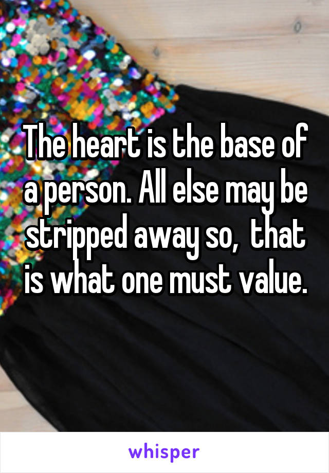 The heart is the base of a person. All else may be stripped away so,  that is what one must value. 