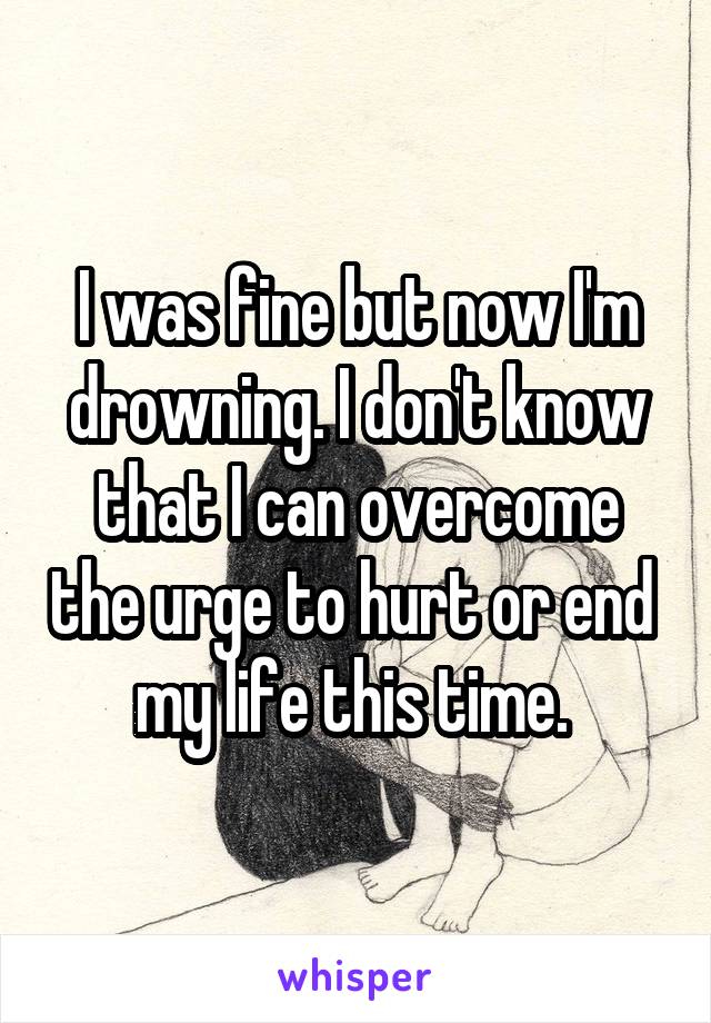 I was fine but now I'm drowning. I don't know that I can overcome the urge to hurt or end  my life this time. 