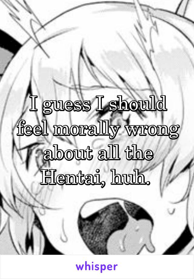 I guess I should feel morally wrong about all the Hentai, huh. 