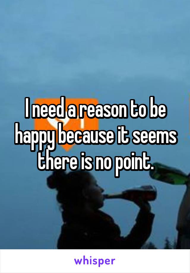 I need a reason to be happy because it seems there is no point.