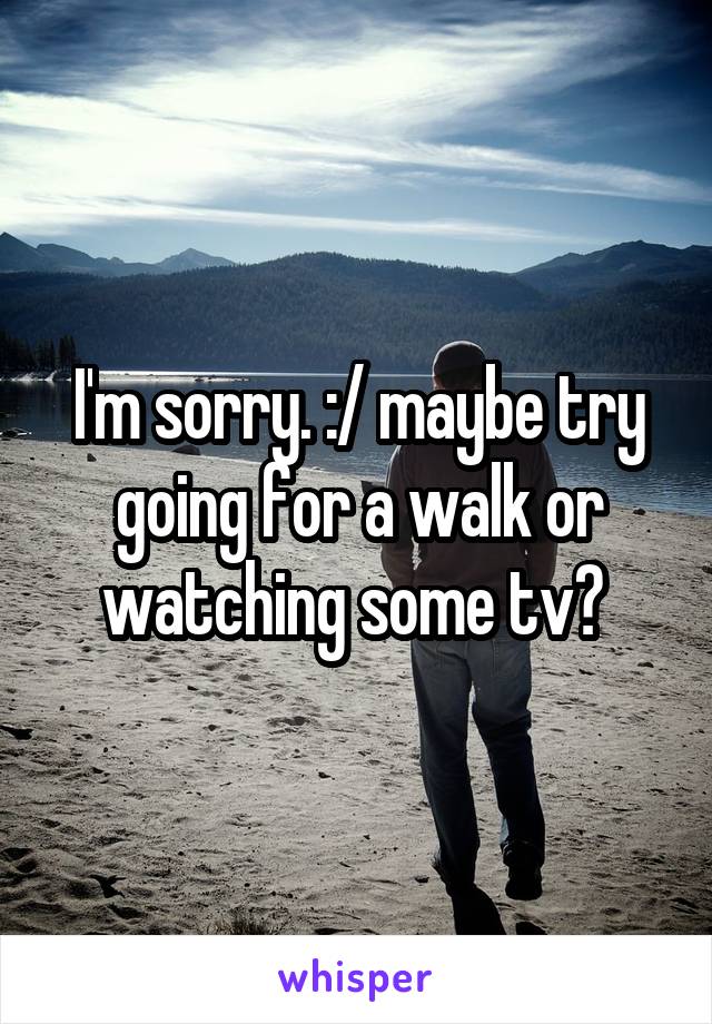 I'm sorry. :/ maybe try going for a walk or watching some tv? 