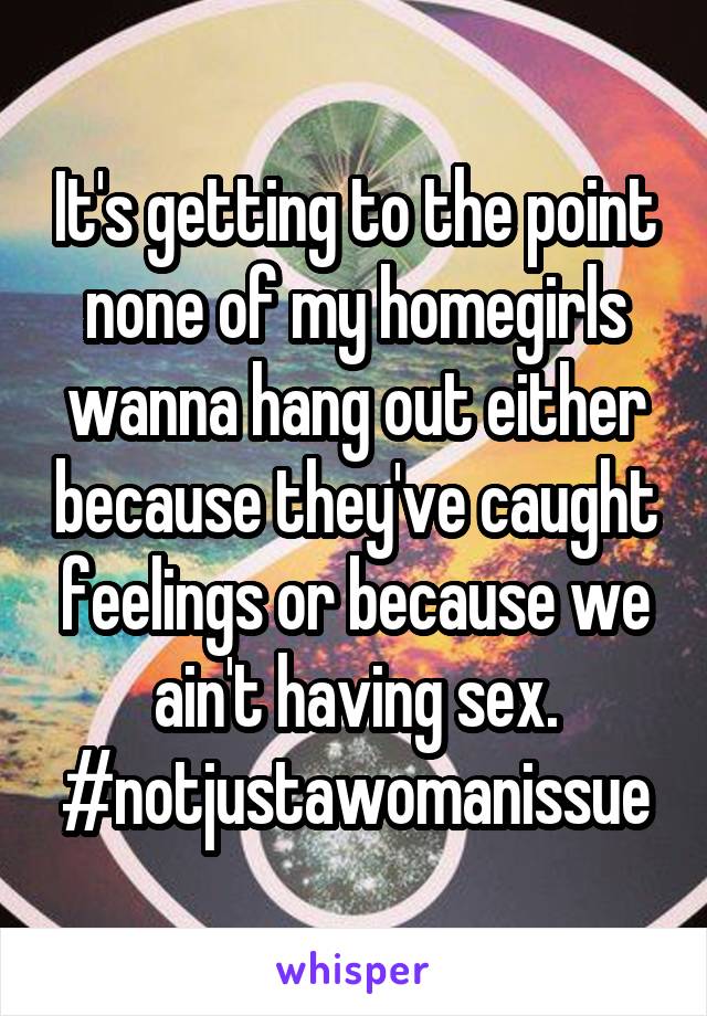 It's getting to the point none of my homegirls wanna hang out either because they've caught feelings or because we ain't having sex.
#notjustawomanissue