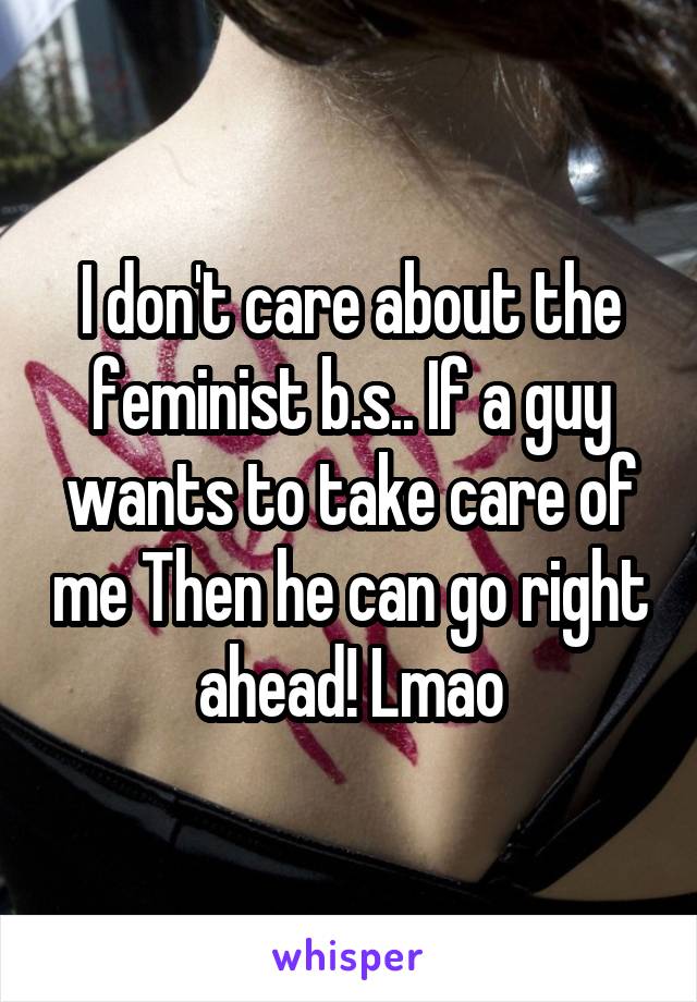 I don't care about the feminist b.s.. If a guy wants to take care of me Then he can go right ahead! Lmao