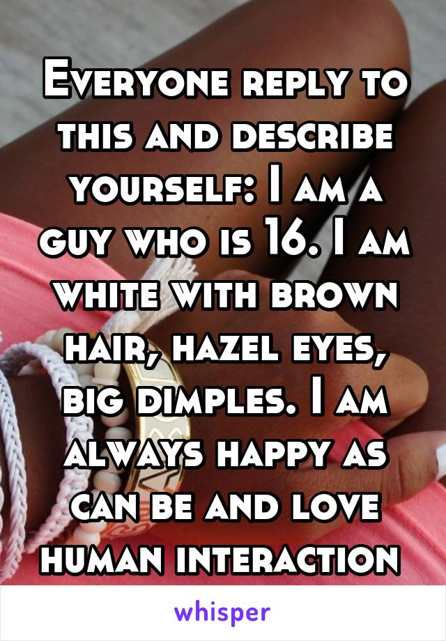 Everyone reply to this and describe yourself: I am a guy who is 16. I am white with brown hair, hazel eyes, big dimples. I am always happy as can be and love human interaction 