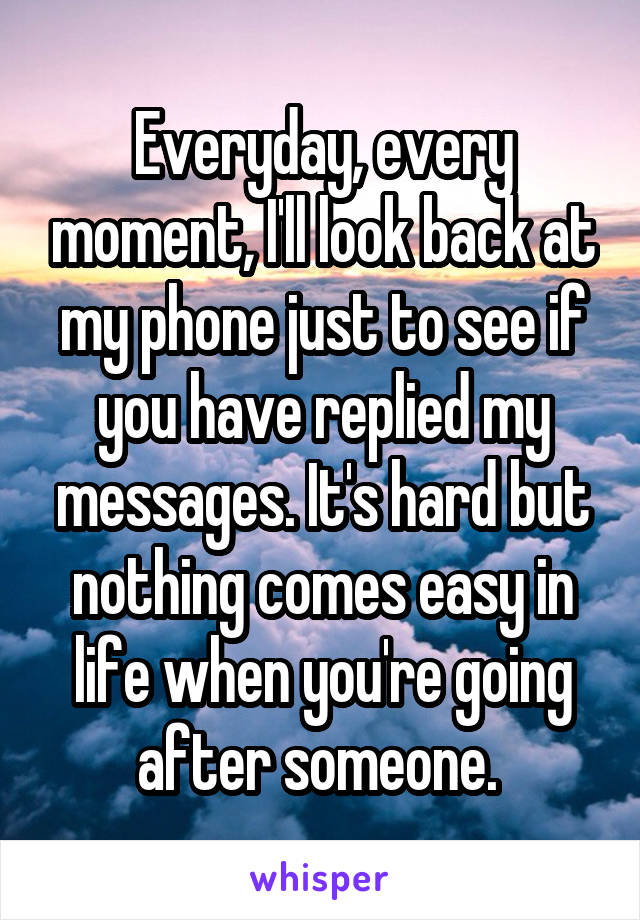 Everyday, every moment, I'll look back at my phone just to see if you have replied my messages. It's hard but nothing comes easy in life when you're going after someone. 